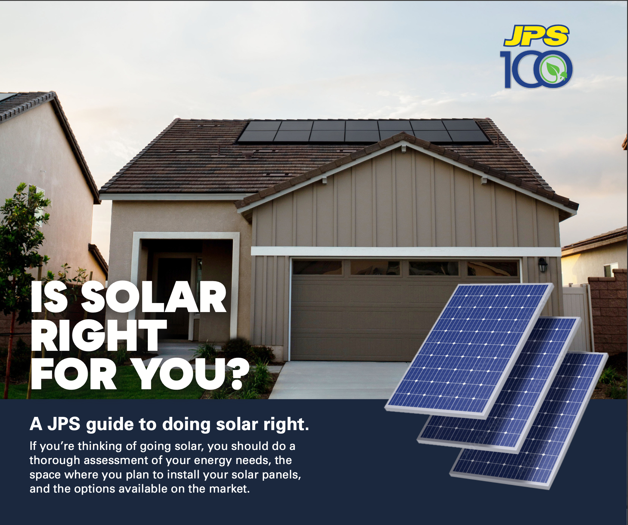A JPS guide to doing solar right. If you’re thinking of going solar, you should do a thorough assessment of your energy needs, the space where you plan to install your solar panels, and the options available on the market.