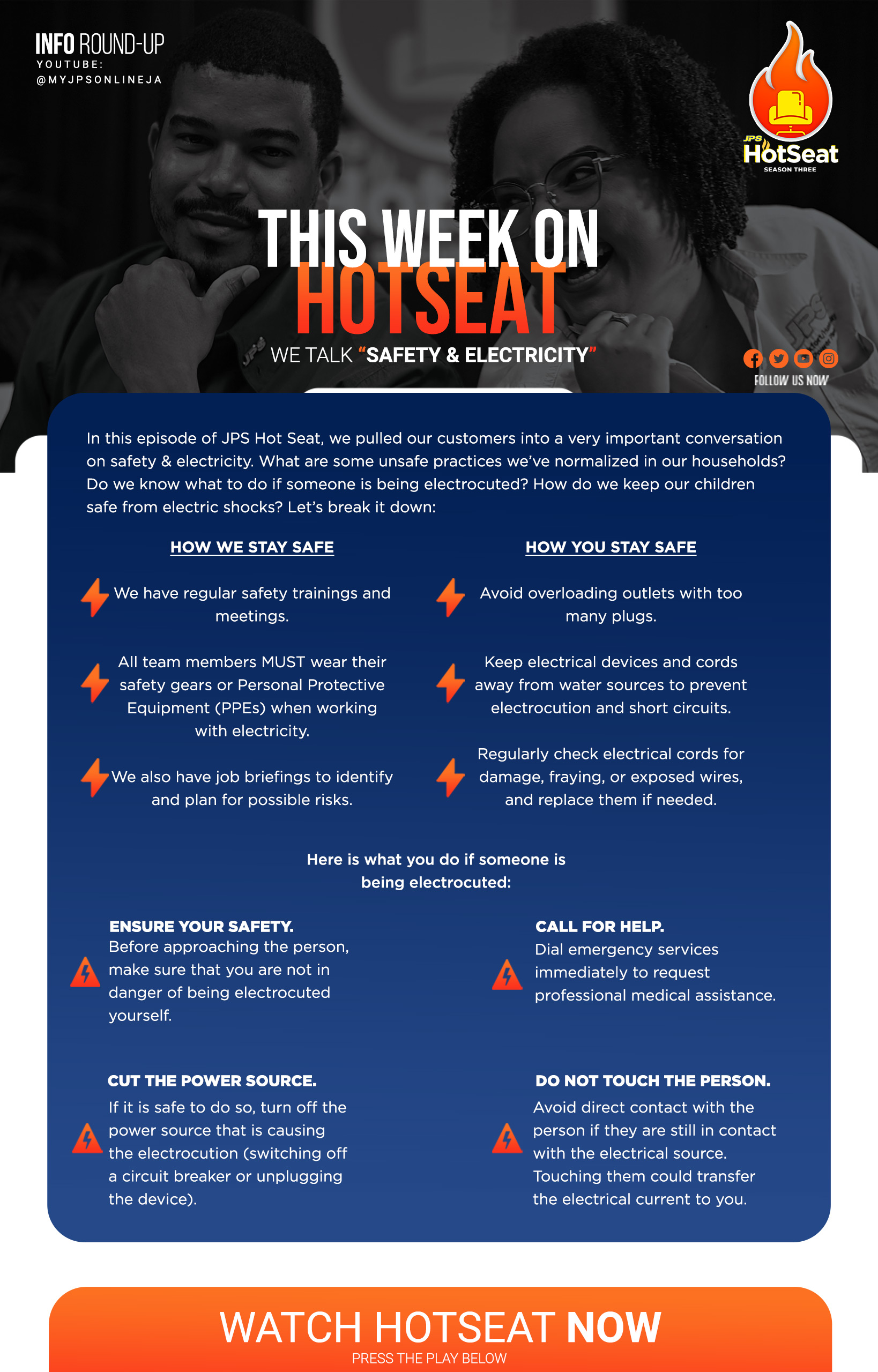 In this episode of JPS Hot Seat, we pulled our customers into a very important conversation on safety & electricity. What are some unsafe practices we've normalized in our households? Do we know what to do if someone is being electrocuted? How do we keep our children safe from electric shocks? Let's break it down: HOW WE STAY SAFE 4 We have regular safety trainings and meetings. All team members MUST wear their safety gears or Personal Protective Equipment (PPEs). We also have job briefings to identify and plan for possible risks. HOW YOU STAY SAFE 4 Avoid overloading outlets with too many plugs. Keep electrical devices and cords awav from water sources to prevent electrocution and short circuits. Regularly check electrical cords for damage, fraying, or exposed wires, and replace them if needed. Here is what vou do if someone is being electrocuted: ENSURE YOUR SAFETY. Before approaching the person, make sure that you are not in danger of being electrocuted vourself. CALL FOR HELP. Dial emergency services immediately to request professional medical assistance. CUT THE POWER SOURCE. If it is safe to do so, turn off the power source that is causing the electrocution. (switching off a circuit breaker or unplugging the device) DO NOT TOUCH THE PERSON. Avoid direct contact with the person if they are still in contact with the electrical source. Touching them could transfer the electrical current to you.